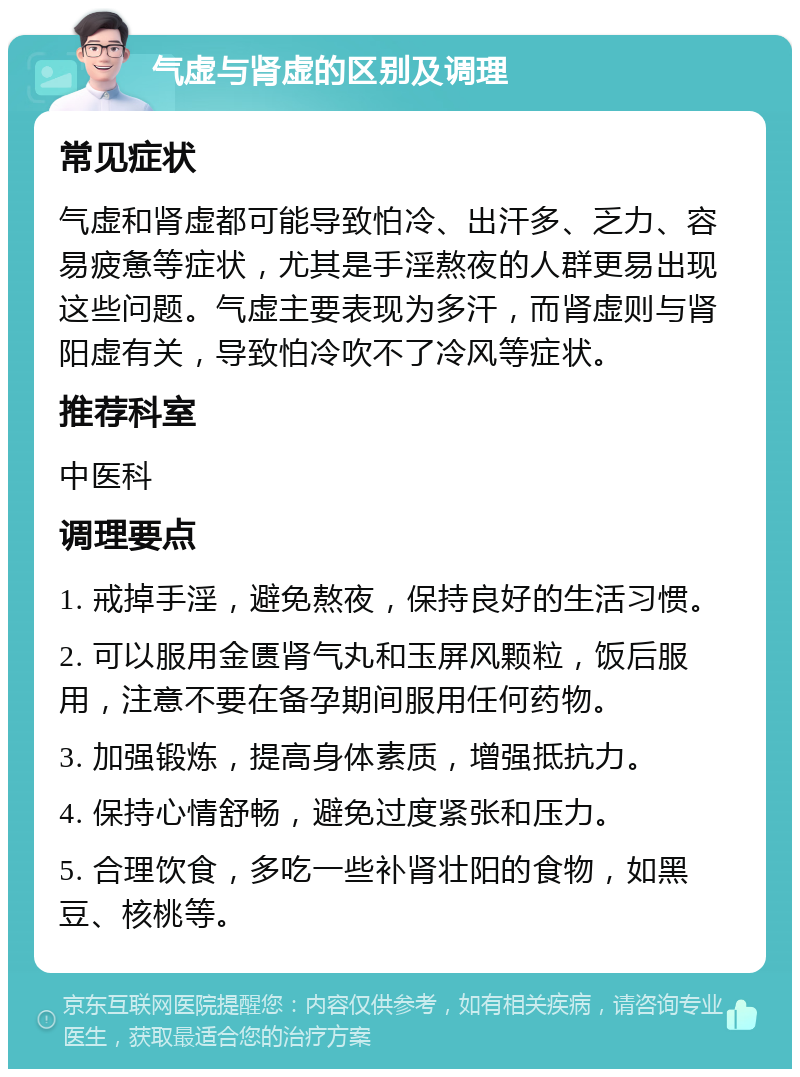 气虚与肾虚的区别及调理 常见症状 气虚和肾虚都可能导致怕冷、出汗多、乏力、容易疲惫等症状，尤其是手淫熬夜的人群更易出现这些问题。气虚主要表现为多汗，而肾虚则与肾阳虚有关，导致怕冷吹不了冷风等症状。 推荐科室 中医科 调理要点 1. 戒掉手淫，避免熬夜，保持良好的生活习惯。 2. 可以服用金匮肾气丸和玉屏风颗粒，饭后服用，注意不要在备孕期间服用任何药物。 3. 加强锻炼，提高身体素质，增强抵抗力。 4. 保持心情舒畅，避免过度紧张和压力。 5. 合理饮食，多吃一些补肾壮阳的食物，如黑豆、核桃等。