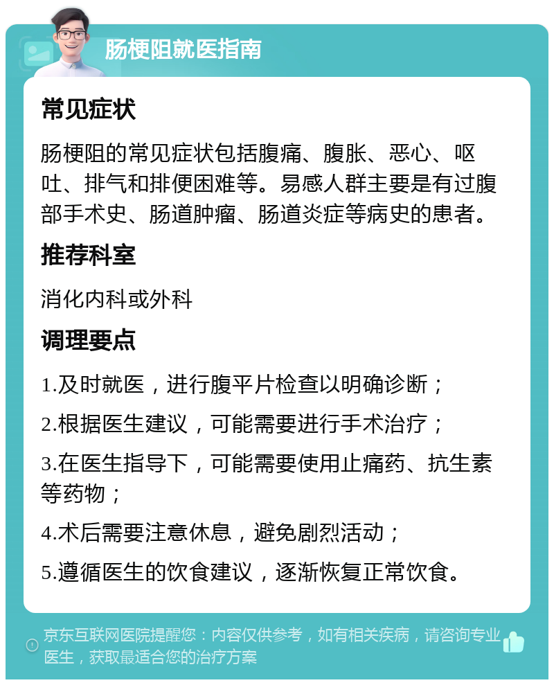 肠梗阻就医指南 常见症状 肠梗阻的常见症状包括腹痛、腹胀、恶心、呕吐、排气和排便困难等。易感人群主要是有过腹部手术史、肠道肿瘤、肠道炎症等病史的患者。 推荐科室 消化内科或外科 调理要点 1.及时就医，进行腹平片检查以明确诊断； 2.根据医生建议，可能需要进行手术治疗； 3.在医生指导下，可能需要使用止痛药、抗生素等药物； 4.术后需要注意休息，避免剧烈活动； 5.遵循医生的饮食建议，逐渐恢复正常饮食。