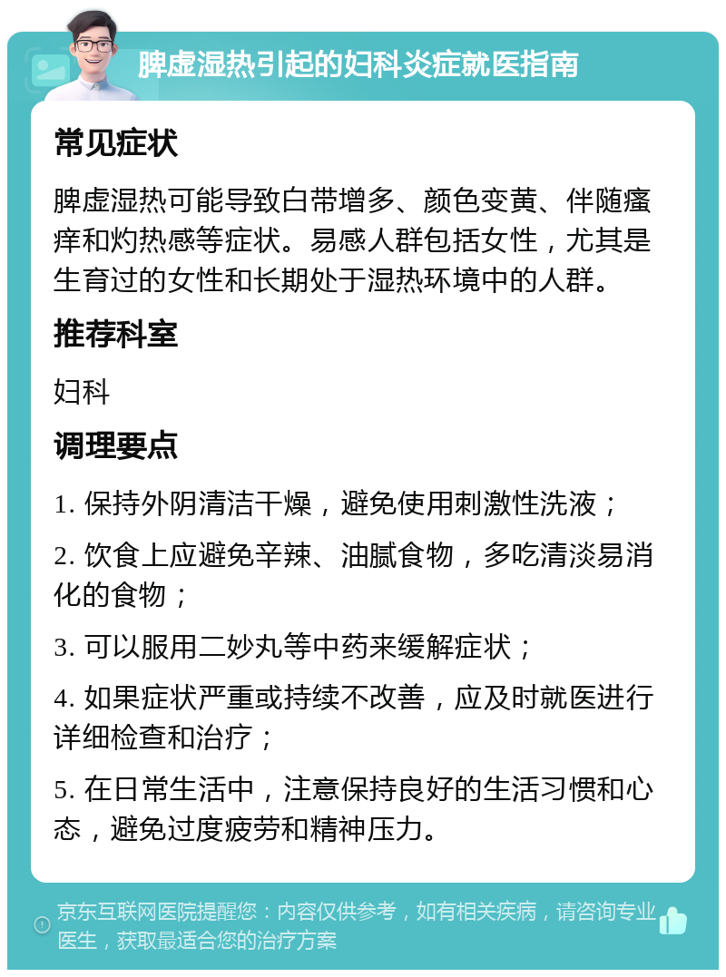 脾虚湿热引起的妇科炎症就医指南 常见症状 脾虚湿热可能导致白带增多、颜色变黄、伴随瘙痒和灼热感等症状。易感人群包括女性，尤其是生育过的女性和长期处于湿热环境中的人群。 推荐科室 妇科 调理要点 1. 保持外阴清洁干燥，避免使用刺激性洗液； 2. 饮食上应避免辛辣、油腻食物，多吃清淡易消化的食物； 3. 可以服用二妙丸等中药来缓解症状； 4. 如果症状严重或持续不改善，应及时就医进行详细检查和治疗； 5. 在日常生活中，注意保持良好的生活习惯和心态，避免过度疲劳和精神压力。