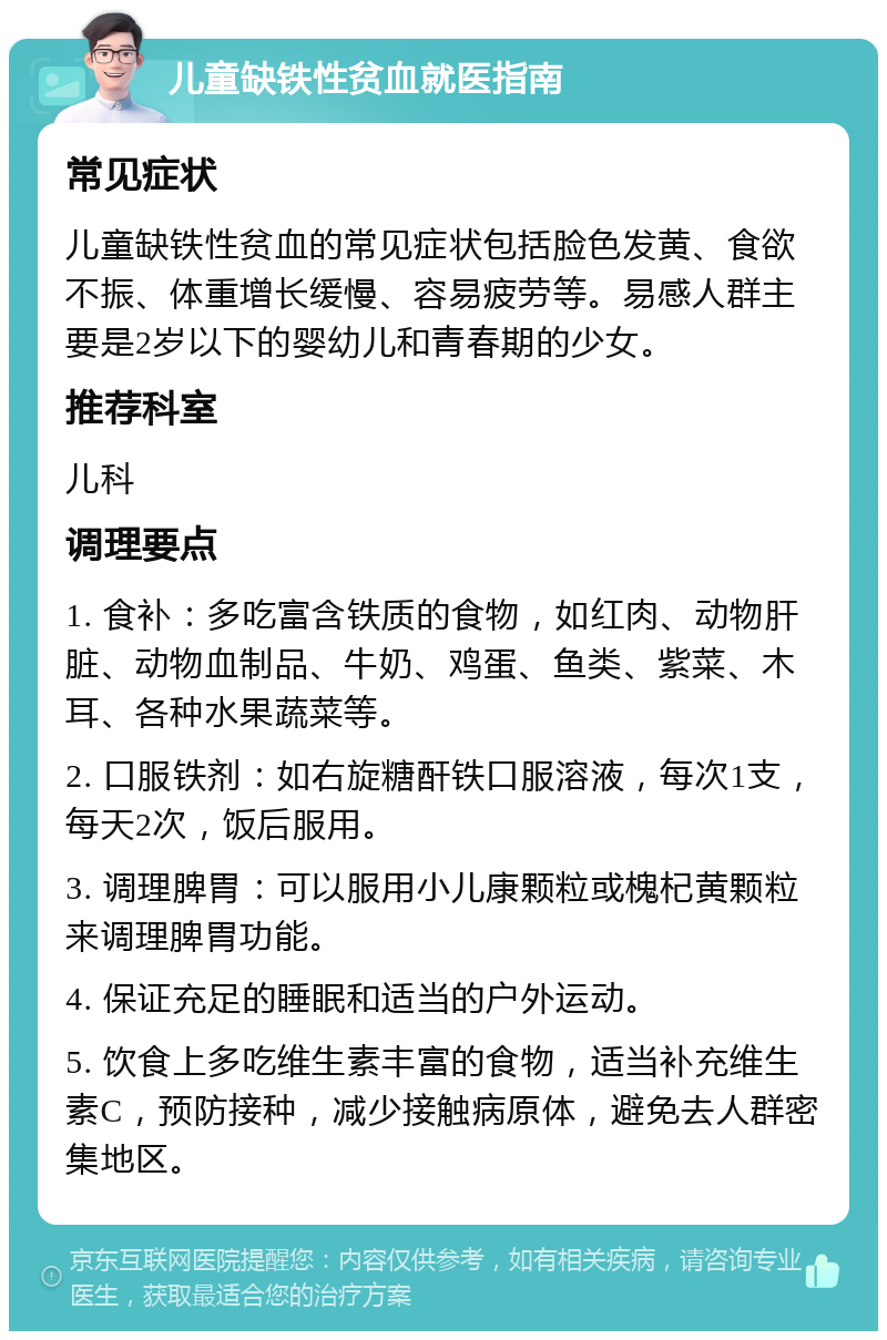 儿童缺铁性贫血就医指南 常见症状 儿童缺铁性贫血的常见症状包括脸色发黄、食欲不振、体重增长缓慢、容易疲劳等。易感人群主要是2岁以下的婴幼儿和青春期的少女。 推荐科室 儿科 调理要点 1. 食补：多吃富含铁质的食物，如红肉、动物肝脏、动物血制品、牛奶、鸡蛋、鱼类、紫菜、木耳、各种水果蔬菜等。 2. 口服铁剂：如右旋糖酐铁口服溶液，每次1支，每天2次，饭后服用。 3. 调理脾胃：可以服用小儿康颗粒或槐杞黄颗粒来调理脾胃功能。 4. 保证充足的睡眠和适当的户外运动。 5. 饮食上多吃维生素丰富的食物，适当补充维生素C，预防接种，减少接触病原体，避免去人群密集地区。