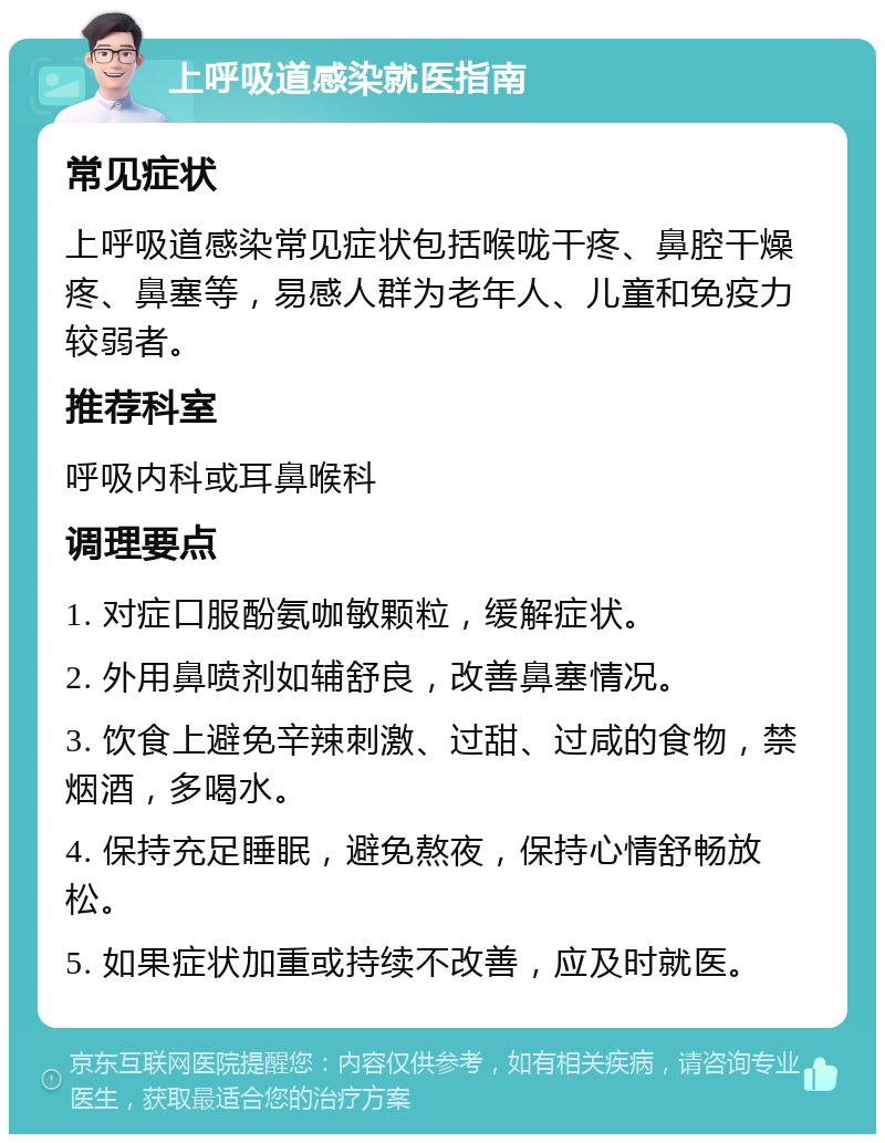 上呼吸道感染就医指南 常见症状 上呼吸道感染常见症状包括喉咙干疼、鼻腔干燥疼、鼻塞等，易感人群为老年人、儿童和免疫力较弱者。 推荐科室 呼吸内科或耳鼻喉科 调理要点 1. 对症口服酚氨咖敏颗粒，缓解症状。 2. 外用鼻喷剂如辅舒良，改善鼻塞情况。 3. 饮食上避免辛辣刺激、过甜、过咸的食物，禁烟酒，多喝水。 4. 保持充足睡眠，避免熬夜，保持心情舒畅放松。 5. 如果症状加重或持续不改善，应及时就医。