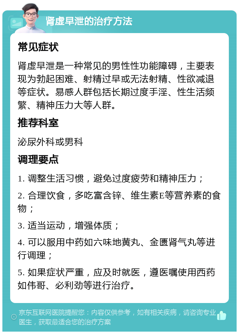 肾虚早泄的治疗方法 常见症状 肾虚早泄是一种常见的男性性功能障碍，主要表现为勃起困难、射精过早或无法射精、性欲减退等症状。易感人群包括长期过度手淫、性生活频繁、精神压力大等人群。 推荐科室 泌尿外科或男科 调理要点 1. 调整生活习惯，避免过度疲劳和精神压力； 2. 合理饮食，多吃富含锌、维生素E等营养素的食物； 3. 适当运动，增强体质； 4. 可以服用中药如六味地黄丸、金匮肾气丸等进行调理； 5. 如果症状严重，应及时就医，遵医嘱使用西药如伟哥、必利劲等进行治疗。