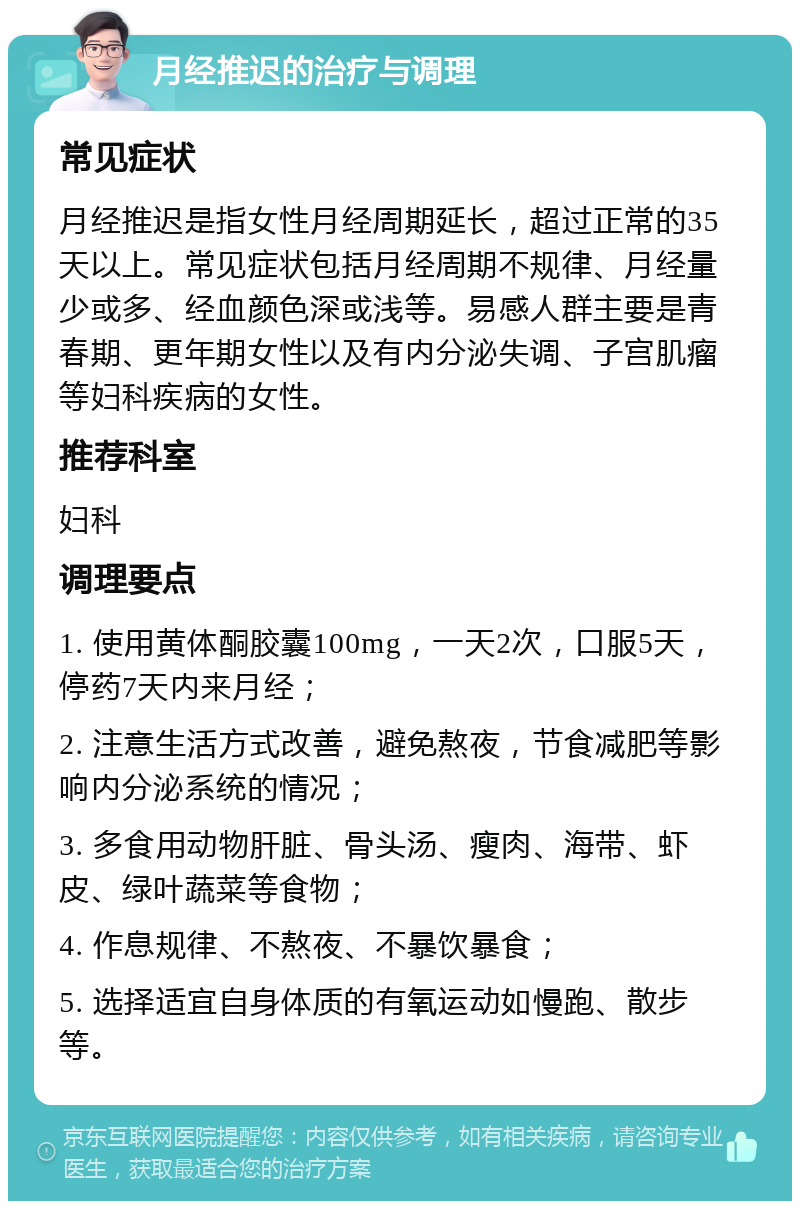 月经推迟的治疗与调理 常见症状 月经推迟是指女性月经周期延长，超过正常的35天以上。常见症状包括月经周期不规律、月经量少或多、经血颜色深或浅等。易感人群主要是青春期、更年期女性以及有内分泌失调、子宫肌瘤等妇科疾病的女性。 推荐科室 妇科 调理要点 1. 使用黄体酮胶囊100mg，一天2次，口服5天，停药7天内来月经； 2. 注意生活方式改善，避免熬夜，节食减肥等影响内分泌系统的情况； 3. 多食用动物肝脏、骨头汤、瘦肉、海带、虾皮、绿叶蔬菜等食物； 4. 作息规律、不熬夜、不暴饮暴食； 5. 选择适宜自身体质的有氧运动如慢跑、散步等。