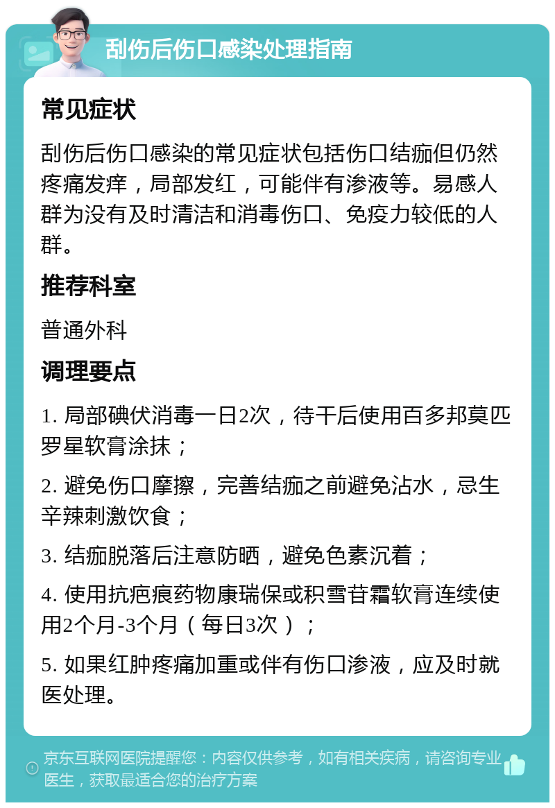 刮伤后伤口感染处理指南 常见症状 刮伤后伤口感染的常见症状包括伤口结痂但仍然疼痛发痒，局部发红，可能伴有渗液等。易感人群为没有及时清洁和消毒伤口、免疫力较低的人群。 推荐科室 普通外科 调理要点 1. 局部碘伏消毒一日2次，待干后使用百多邦莫匹罗星软膏涂抹； 2. 避免伤口摩擦，完善结痂之前避免沾水，忌生辛辣刺激饮食； 3. 结痂脱落后注意防晒，避免色素沉着； 4. 使用抗疤痕药物康瑞保或积雪苷霜软膏连续使用2个月-3个月（每日3次）； 5. 如果红肿疼痛加重或伴有伤口渗液，应及时就医处理。