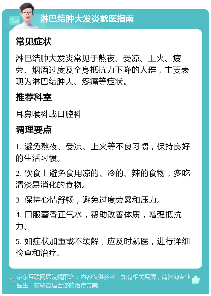 淋巴结肿大发炎就医指南 常见症状 淋巴结肿大发炎常见于熬夜、受凉、上火、疲劳、烟酒过度及全身抵抗力下降的人群，主要表现为淋巴结肿大、疼痛等症状。 推荐科室 耳鼻喉科或口腔科 调理要点 1. 避免熬夜、受凉、上火等不良习惯，保持良好的生活习惯。 2. 饮食上避免食用凉的、冷的、辣的食物，多吃清淡易消化的食物。 3. 保持心情舒畅，避免过度劳累和压力。 4. 口服藿香正气水，帮助改善体质，增强抵抗力。 5. 如症状加重或不缓解，应及时就医，进行详细检查和治疗。