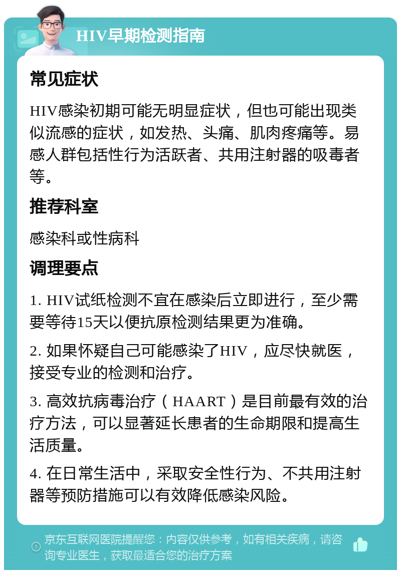 HIV早期检测指南 常见症状 HIV感染初期可能无明显症状，但也可能出现类似流感的症状，如发热、头痛、肌肉疼痛等。易感人群包括性行为活跃者、共用注射器的吸毒者等。 推荐科室 感染科或性病科 调理要点 1. HIV试纸检测不宜在感染后立即进行，至少需要等待15天以便抗原检测结果更为准确。 2. 如果怀疑自己可能感染了HIV，应尽快就医，接受专业的检测和治疗。 3. 高效抗病毒治疗（HAART）是目前最有效的治疗方法，可以显著延长患者的生命期限和提高生活质量。 4. 在日常生活中，采取安全性行为、不共用注射器等预防措施可以有效降低感染风险。