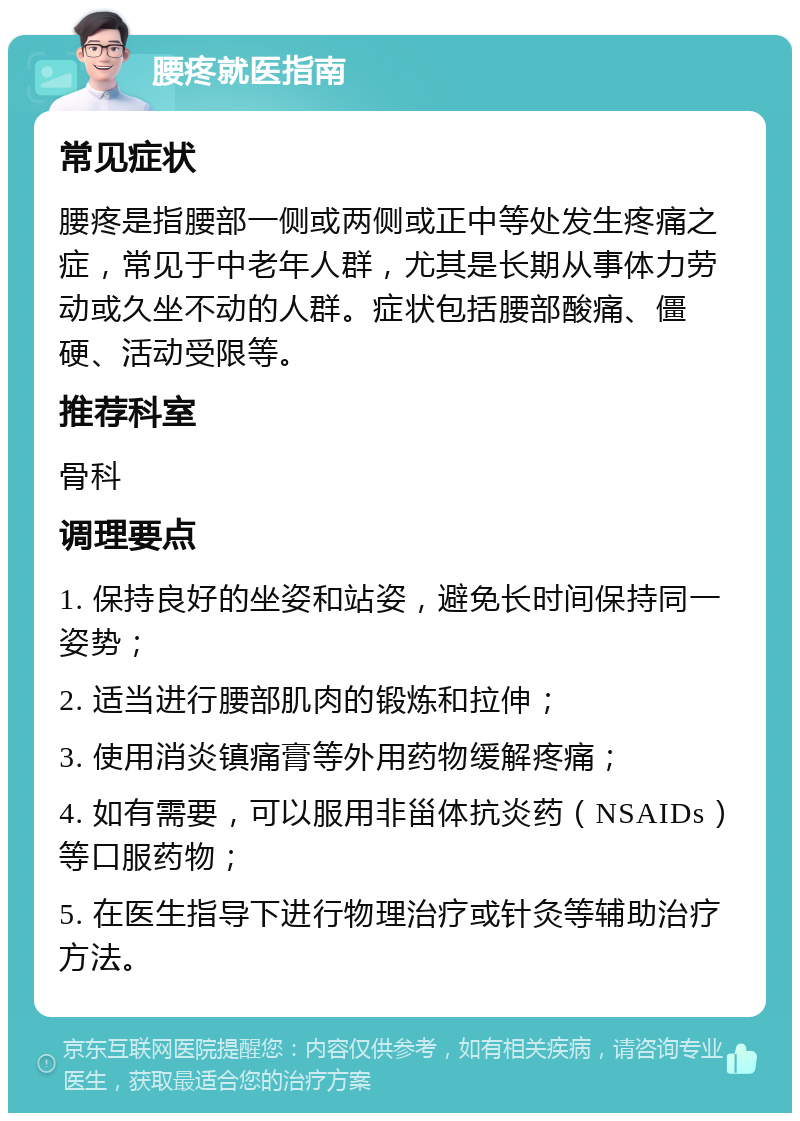 腰疼就医指南 常见症状 腰疼是指腰部一侧或两侧或正中等处发生疼痛之症，常见于中老年人群，尤其是长期从事体力劳动或久坐不动的人群。症状包括腰部酸痛、僵硬、活动受限等。 推荐科室 骨科 调理要点 1. 保持良好的坐姿和站姿，避免长时间保持同一姿势； 2. 适当进行腰部肌肉的锻炼和拉伸； 3. 使用消炎镇痛膏等外用药物缓解疼痛； 4. 如有需要，可以服用非甾体抗炎药（NSAIDs）等口服药物； 5. 在医生指导下进行物理治疗或针灸等辅助治疗方法。