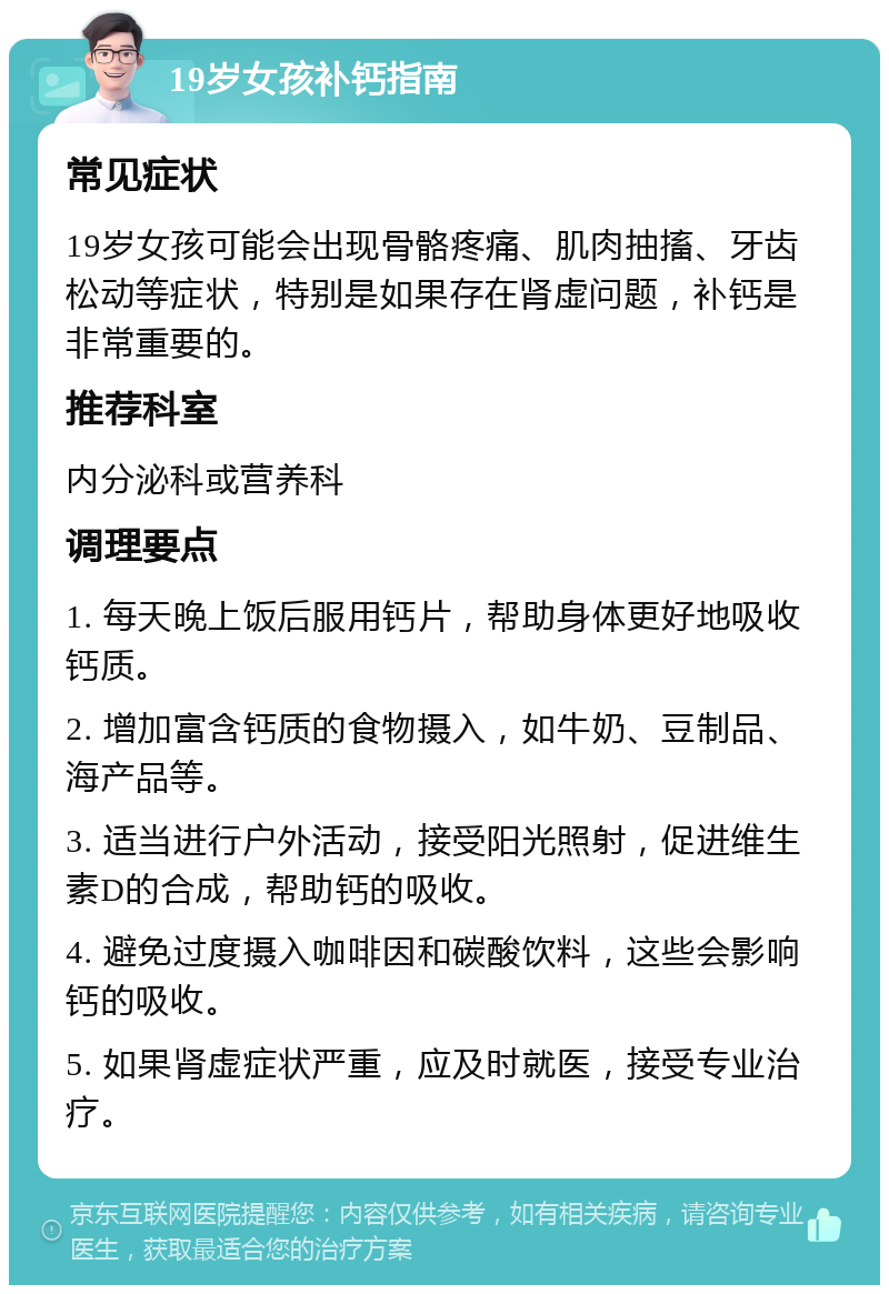 19岁女孩补钙指南 常见症状 19岁女孩可能会出现骨骼疼痛、肌肉抽搐、牙齿松动等症状，特别是如果存在肾虚问题，补钙是非常重要的。 推荐科室 内分泌科或营养科 调理要点 1. 每天晚上饭后服用钙片，帮助身体更好地吸收钙质。 2. 增加富含钙质的食物摄入，如牛奶、豆制品、海产品等。 3. 适当进行户外活动，接受阳光照射，促进维生素D的合成，帮助钙的吸收。 4. 避免过度摄入咖啡因和碳酸饮料，这些会影响钙的吸收。 5. 如果肾虚症状严重，应及时就医，接受专业治疗。