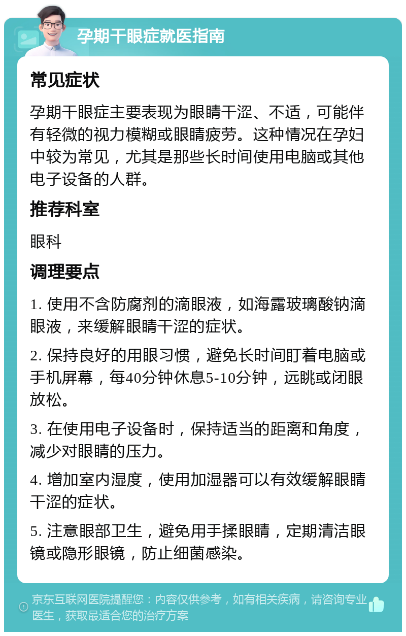 孕期干眼症就医指南 常见症状 孕期干眼症主要表现为眼睛干涩、不适，可能伴有轻微的视力模糊或眼睛疲劳。这种情况在孕妇中较为常见，尤其是那些长时间使用电脑或其他电子设备的人群。 推荐科室 眼科 调理要点 1. 使用不含防腐剂的滴眼液，如海露玻璃酸钠滴眼液，来缓解眼睛干涩的症状。 2. 保持良好的用眼习惯，避免长时间盯着电脑或手机屏幕，每40分钟休息5-10分钟，远眺或闭眼放松。 3. 在使用电子设备时，保持适当的距离和角度，减少对眼睛的压力。 4. 增加室内湿度，使用加湿器可以有效缓解眼睛干涩的症状。 5. 注意眼部卫生，避免用手揉眼睛，定期清洁眼镜或隐形眼镜，防止细菌感染。