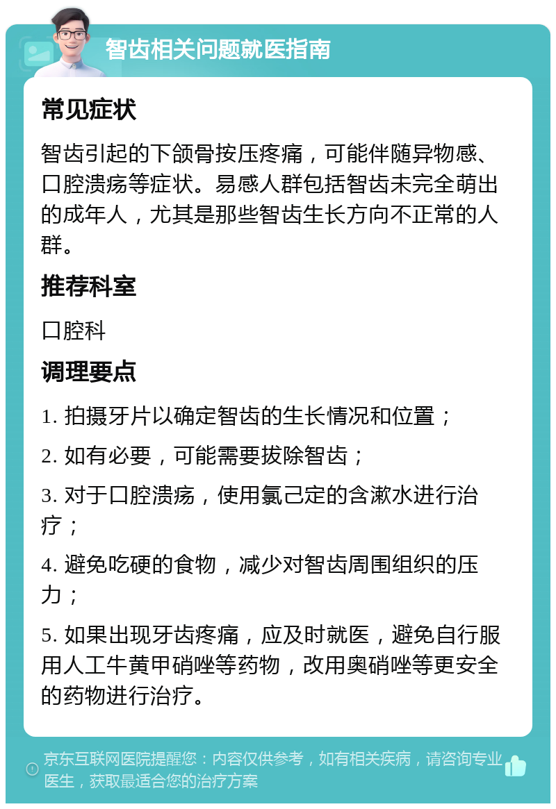 智齿相关问题就医指南 常见症状 智齿引起的下颌骨按压疼痛，可能伴随异物感、口腔溃疡等症状。易感人群包括智齿未完全萌出的成年人，尤其是那些智齿生长方向不正常的人群。 推荐科室 口腔科 调理要点 1. 拍摄牙片以确定智齿的生长情况和位置； 2. 如有必要，可能需要拔除智齿； 3. 对于口腔溃疡，使用氯己定的含漱水进行治疗； 4. 避免吃硬的食物，减少对智齿周围组织的压力； 5. 如果出现牙齿疼痛，应及时就医，避免自行服用人工牛黄甲硝唑等药物，改用奥硝唑等更安全的药物进行治疗。