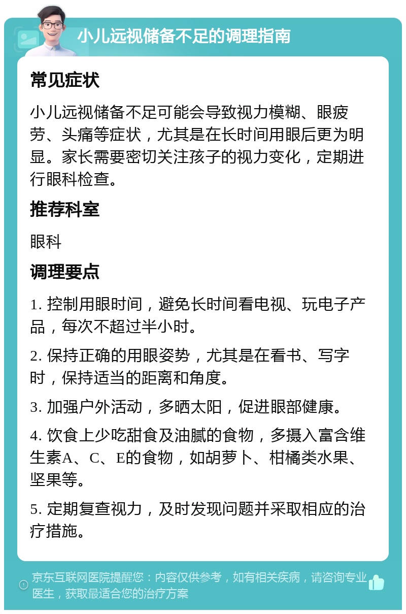 小儿远视储备不足的调理指南 常见症状 小儿远视储备不足可能会导致视力模糊、眼疲劳、头痛等症状，尤其是在长时间用眼后更为明显。家长需要密切关注孩子的视力变化，定期进行眼科检查。 推荐科室 眼科 调理要点 1. 控制用眼时间，避免长时间看电视、玩电子产品，每次不超过半小时。 2. 保持正确的用眼姿势，尤其是在看书、写字时，保持适当的距离和角度。 3. 加强户外活动，多晒太阳，促进眼部健康。 4. 饮食上少吃甜食及油腻的食物，多摄入富含维生素A、C、E的食物，如胡萝卜、柑橘类水果、坚果等。 5. 定期复查视力，及时发现问题并采取相应的治疗措施。