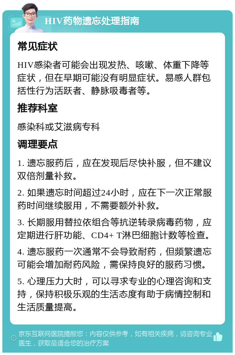 HIV药物遗忘处理指南 常见症状 HIV感染者可能会出现发热、咳嗽、体重下降等症状，但在早期可能没有明显症状。易感人群包括性行为活跃者、静脉吸毒者等。 推荐科室 感染科或艾滋病专科 调理要点 1. 遗忘服药后，应在发现后尽快补服，但不建议双倍剂量补救。 2. 如果遗忘时间超过24小时，应在下一次正常服药时间继续服用，不需要额外补救。 3. 长期服用替拉依组合等抗逆转录病毒药物，应定期进行肝功能、CD4+ T淋巴细胞计数等检查。 4. 遗忘服药一次通常不会导致耐药，但频繁遗忘可能会增加耐药风险，需保持良好的服药习惯。 5. 心理压力大时，可以寻求专业的心理咨询和支持，保持积极乐观的生活态度有助于病情控制和生活质量提高。