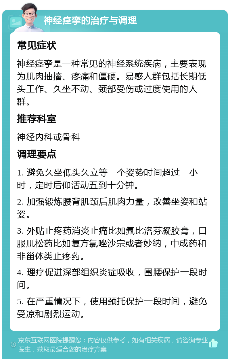 神经痉挛的治疗与调理 常见症状 神经痉挛是一种常见的神经系统疾病，主要表现为肌肉抽搐、疼痛和僵硬。易感人群包括长期低头工作、久坐不动、颈部受伤或过度使用的人群。 推荐科室 神经内科或骨科 调理要点 1. 避免久坐低头久立等一个姿势时间超过一小时，定时后仰活动五到十分钟。 2. 加强锻炼腰背肌颈后肌肉力量，改善坐姿和站姿。 3. 外贴止疼药消炎止痛比如氟比洛芬凝胶膏，口服肌松药比如复方氯唑沙宗或者妙纳，中成药和非甾体类止疼药。 4. 理疗促进深部组织炎症吸收，围腰保护一段时间。 5. 在严重情况下，使用颈托保护一段时间，避免受凉和剧烈运动。