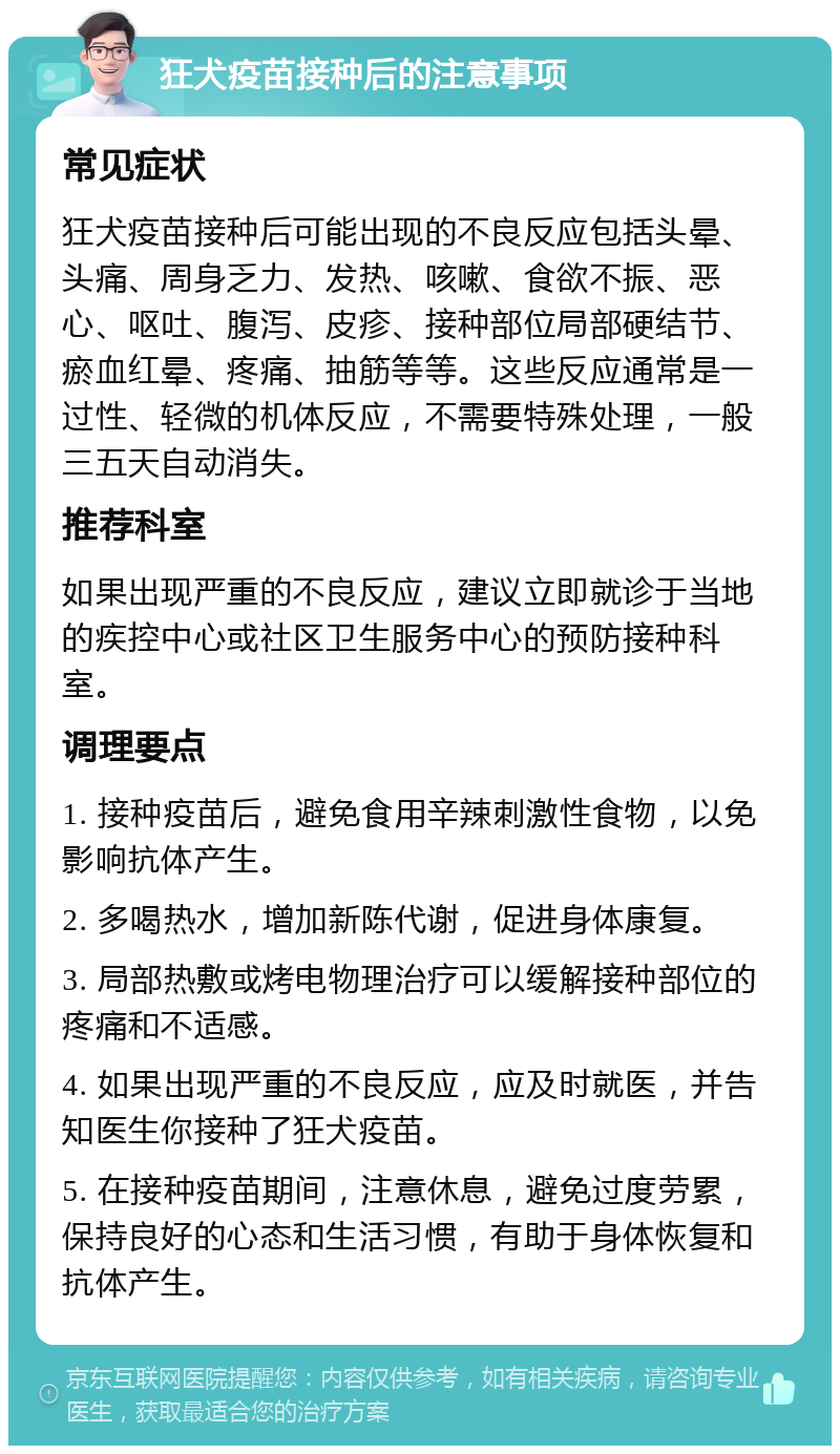 狂犬疫苗接种后的注意事项 常见症状 狂犬疫苗接种后可能出现的不良反应包括头晕、头痛、周身乏力、发热、咳嗽、食欲不振、恶心、呕吐、腹泻、皮疹、接种部位局部硬结节、瘀血红晕、疼痛、抽筋等等。这些反应通常是一过性、轻微的机体反应，不需要特殊处理，一般三五天自动消失。 推荐科室 如果出现严重的不良反应，建议立即就诊于当地的疾控中心或社区卫生服务中心的预防接种科室。 调理要点 1. 接种疫苗后，避免食用辛辣刺激性食物，以免影响抗体产生。 2. 多喝热水，增加新陈代谢，促进身体康复。 3. 局部热敷或烤电物理治疗可以缓解接种部位的疼痛和不适感。 4. 如果出现严重的不良反应，应及时就医，并告知医生你接种了狂犬疫苗。 5. 在接种疫苗期间，注意休息，避免过度劳累，保持良好的心态和生活习惯，有助于身体恢复和抗体产生。