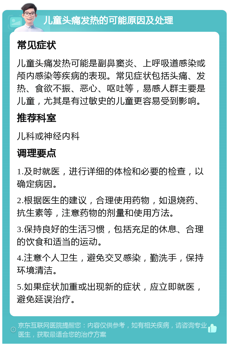 儿童头痛发热的可能原因及处理 常见症状 儿童头痛发热可能是副鼻窦炎、上呼吸道感染或颅内感染等疾病的表现。常见症状包括头痛、发热、食欲不振、恶心、呕吐等，易感人群主要是儿童，尤其是有过敏史的儿童更容易受到影响。 推荐科室 儿科或神经内科 调理要点 1.及时就医，进行详细的体检和必要的检查，以确定病因。 2.根据医生的建议，合理使用药物，如退烧药、抗生素等，注意药物的剂量和使用方法。 3.保持良好的生活习惯，包括充足的休息、合理的饮食和适当的运动。 4.注意个人卫生，避免交叉感染，勤洗手，保持环境清洁。 5.如果症状加重或出现新的症状，应立即就医，避免延误治疗。