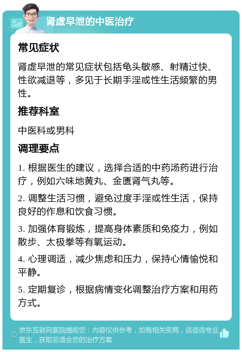 肾虚早泄的中医治疗 常见症状 肾虚早泄的常见症状包括龟头敏感、射精过快、性欲减退等，多见于长期手淫或性生活频繁的男性。 推荐科室 中医科或男科 调理要点 1. 根据医生的建议，选择合适的中药汤药进行治疗，例如六味地黄丸、金匮肾气丸等。 2. 调整生活习惯，避免过度手淫或性生活，保持良好的作息和饮食习惯。 3. 加强体育锻炼，提高身体素质和免疫力，例如散步、太极拳等有氧运动。 4. 心理调适，减少焦虑和压力，保持心情愉悦和平静。 5. 定期复诊，根据病情变化调整治疗方案和用药方式。