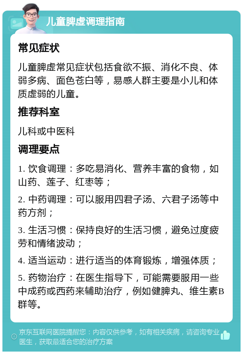 儿童脾虚调理指南 常见症状 儿童脾虚常见症状包括食欲不振、消化不良、体弱多病、面色苍白等，易感人群主要是小儿和体质虚弱的儿童。 推荐科室 儿科或中医科 调理要点 1. 饮食调理：多吃易消化、营养丰富的食物，如山药、莲子、红枣等； 2. 中药调理：可以服用四君子汤、六君子汤等中药方剂； 3. 生活习惯：保持良好的生活习惯，避免过度疲劳和情绪波动； 4. 适当运动：进行适当的体育锻炼，增强体质； 5. 药物治疗：在医生指导下，可能需要服用一些中成药或西药来辅助治疗，例如健脾丸、维生素B群等。