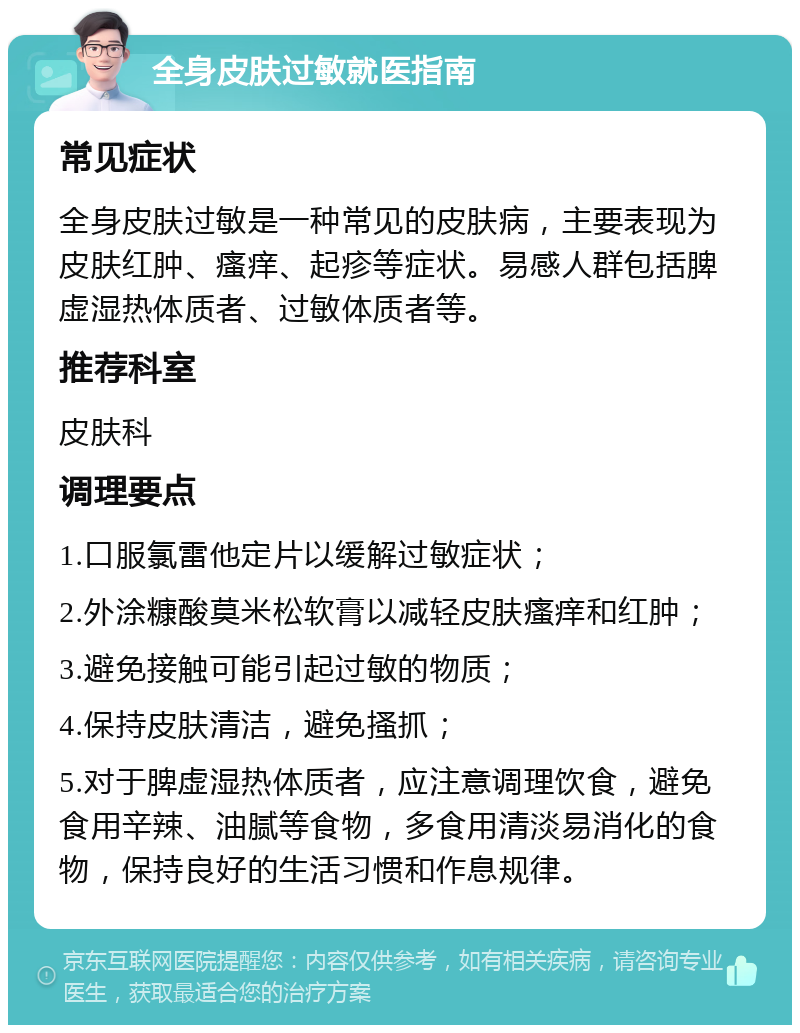 全身皮肤过敏就医指南 常见症状 全身皮肤过敏是一种常见的皮肤病，主要表现为皮肤红肿、瘙痒、起疹等症状。易感人群包括脾虚湿热体质者、过敏体质者等。 推荐科室 皮肤科 调理要点 1.口服氯雷他定片以缓解过敏症状； 2.外涂糠酸莫米松软膏以减轻皮肤瘙痒和红肿； 3.避免接触可能引起过敏的物质； 4.保持皮肤清洁，避免搔抓； 5.对于脾虚湿热体质者，应注意调理饮食，避免食用辛辣、油腻等食物，多食用清淡易消化的食物，保持良好的生活习惯和作息规律。