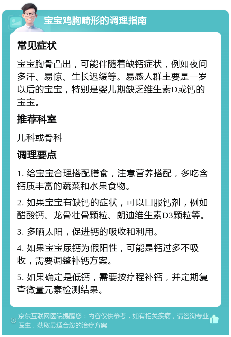 宝宝鸡胸畸形的调理指南 常见症状 宝宝胸骨凸出，可能伴随着缺钙症状，例如夜间多汗、易惊、生长迟缓等。易感人群主要是一岁以后的宝宝，特别是婴儿期缺乏维生素D或钙的宝宝。 推荐科室 儿科或骨科 调理要点 1. 给宝宝合理搭配膳食，注意营养搭配，多吃含钙质丰富的蔬菜和水果食物。 2. 如果宝宝有缺钙的症状，可以口服钙剂，例如醋酸钙、龙骨壮骨颗粒、朗迪维生素D3颗粒等。 3. 多晒太阳，促进钙的吸收和利用。 4. 如果宝宝尿钙为假阳性，可能是钙过多不吸收，需要调整补钙方案。 5. 如果确定是低钙，需要按疗程补钙，并定期复查微量元素检测结果。