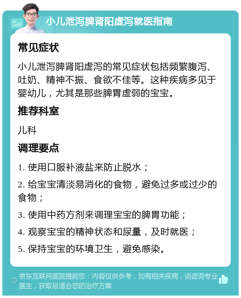 小儿泄泻脾肾阳虚泻就医指南 常见症状 小儿泄泻脾肾阳虚泻的常见症状包括频繁腹泻、吐奶、精神不振、食欲不佳等。这种疾病多见于婴幼儿，尤其是那些脾胃虚弱的宝宝。 推荐科室 儿科 调理要点 1. 使用口服补液盐来防止脱水； 2. 给宝宝清淡易消化的食物，避免过多或过少的食物； 3. 使用中药方剂来调理宝宝的脾胃功能； 4. 观察宝宝的精神状态和尿量，及时就医； 5. 保持宝宝的环境卫生，避免感染。