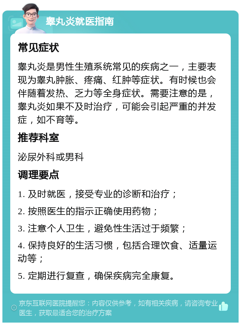 睾丸炎就医指南 常见症状 睾丸炎是男性生殖系统常见的疾病之一，主要表现为睾丸肿胀、疼痛、红肿等症状。有时候也会伴随着发热、乏力等全身症状。需要注意的是，睾丸炎如果不及时治疗，可能会引起严重的并发症，如不育等。 推荐科室 泌尿外科或男科 调理要点 1. 及时就医，接受专业的诊断和治疗； 2. 按照医生的指示正确使用药物； 3. 注意个人卫生，避免性生活过于频繁； 4. 保持良好的生活习惯，包括合理饮食、适量运动等； 5. 定期进行复查，确保疾病完全康复。