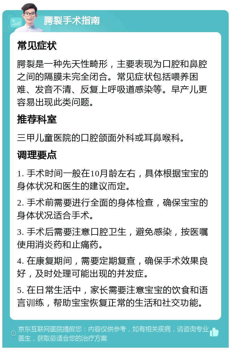 腭裂手术指南 常见症状 腭裂是一种先天性畸形，主要表现为口腔和鼻腔之间的隔膜未完全闭合。常见症状包括喂养困难、发音不清、反复上呼吸道感染等。早产儿更容易出现此类问题。 推荐科室 三甲儿童医院的口腔颌面外科或耳鼻喉科。 调理要点 1. 手术时间一般在10月龄左右，具体根据宝宝的身体状况和医生的建议而定。 2. 手术前需要进行全面的身体检查，确保宝宝的身体状况适合手术。 3. 手术后需要注意口腔卫生，避免感染，按医嘱使用消炎药和止痛药。 4. 在康复期间，需要定期复查，确保手术效果良好，及时处理可能出现的并发症。 5. 在日常生活中，家长需要注意宝宝的饮食和语言训练，帮助宝宝恢复正常的生活和社交功能。