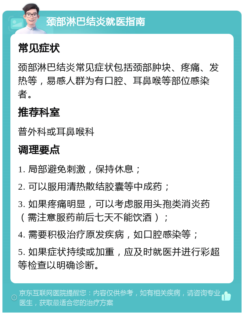 颈部淋巴结炎就医指南 常见症状 颈部淋巴结炎常见症状包括颈部肿块、疼痛、发热等，易感人群为有口腔、耳鼻喉等部位感染者。 推荐科室 普外科或耳鼻喉科 调理要点 1. 局部避免刺激，保持休息； 2. 可以服用清热散结胶囊等中成药； 3. 如果疼痛明显，可以考虑服用头孢类消炎药（需注意服药前后七天不能饮酒）； 4. 需要积极治疗原发疾病，如口腔感染等； 5. 如果症状持续或加重，应及时就医并进行彩超等检查以明确诊断。