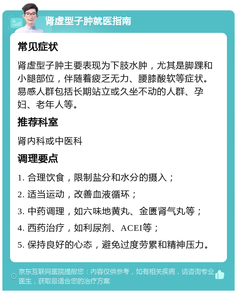 肾虚型子肿就医指南 常见症状 肾虚型子肿主要表现为下肢水肿，尤其是脚踝和小腿部位，伴随着疲乏无力、腰膝酸软等症状。易感人群包括长期站立或久坐不动的人群、孕妇、老年人等。 推荐科室 肾内科或中医科 调理要点 1. 合理饮食，限制盐分和水分的摄入； 2. 适当运动，改善血液循环； 3. 中药调理，如六味地黄丸、金匮肾气丸等； 4. 西药治疗，如利尿剂、ACEI等； 5. 保持良好的心态，避免过度劳累和精神压力。