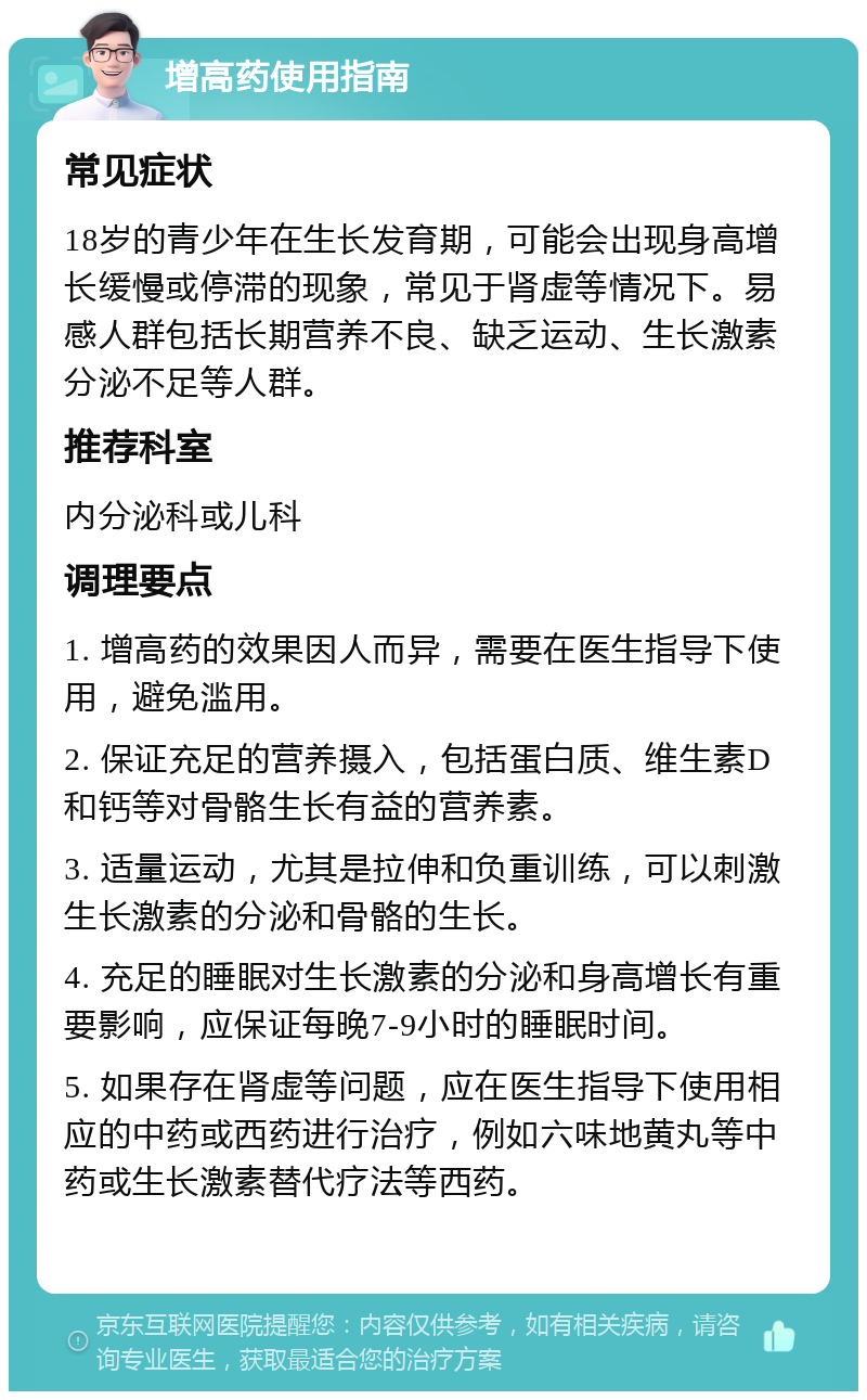 增高药使用指南 常见症状 18岁的青少年在生长发育期，可能会出现身高增长缓慢或停滞的现象，常见于肾虚等情况下。易感人群包括长期营养不良、缺乏运动、生长激素分泌不足等人群。 推荐科室 内分泌科或儿科 调理要点 1. 增高药的效果因人而异，需要在医生指导下使用，避免滥用。 2. 保证充足的营养摄入，包括蛋白质、维生素D和钙等对骨骼生长有益的营养素。 3. 适量运动，尤其是拉伸和负重训练，可以刺激生长激素的分泌和骨骼的生长。 4. 充足的睡眠对生长激素的分泌和身高增长有重要影响，应保证每晚7-9小时的睡眠时间。 5. 如果存在肾虚等问题，应在医生指导下使用相应的中药或西药进行治疗，例如六味地黄丸等中药或生长激素替代疗法等西药。