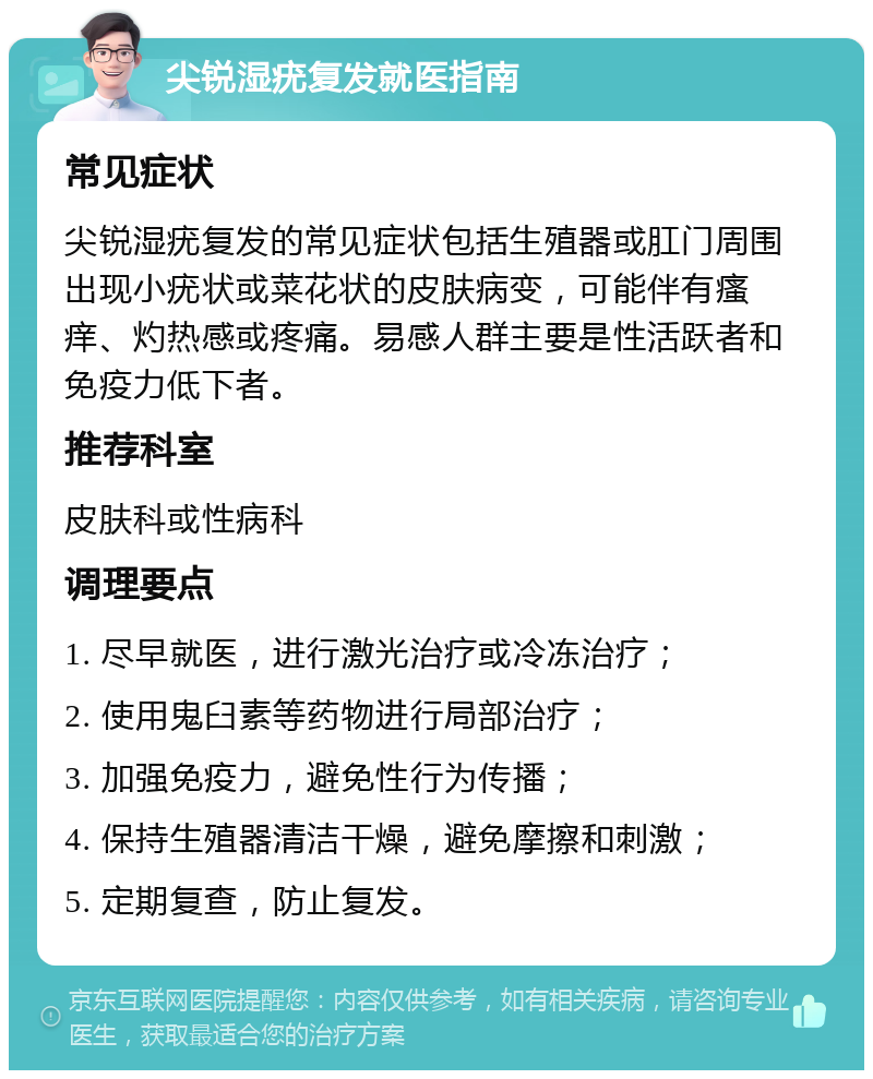 尖锐湿疣复发就医指南 常见症状 尖锐湿疣复发的常见症状包括生殖器或肛门周围出现小疣状或菜花状的皮肤病变，可能伴有瘙痒、灼热感或疼痛。易感人群主要是性活跃者和免疫力低下者。 推荐科室 皮肤科或性病科 调理要点 1. 尽早就医，进行激光治疗或冷冻治疗； 2. 使用鬼臼素等药物进行局部治疗； 3. 加强免疫力，避免性行为传播； 4. 保持生殖器清洁干燥，避免摩擦和刺激； 5. 定期复查，防止复发。