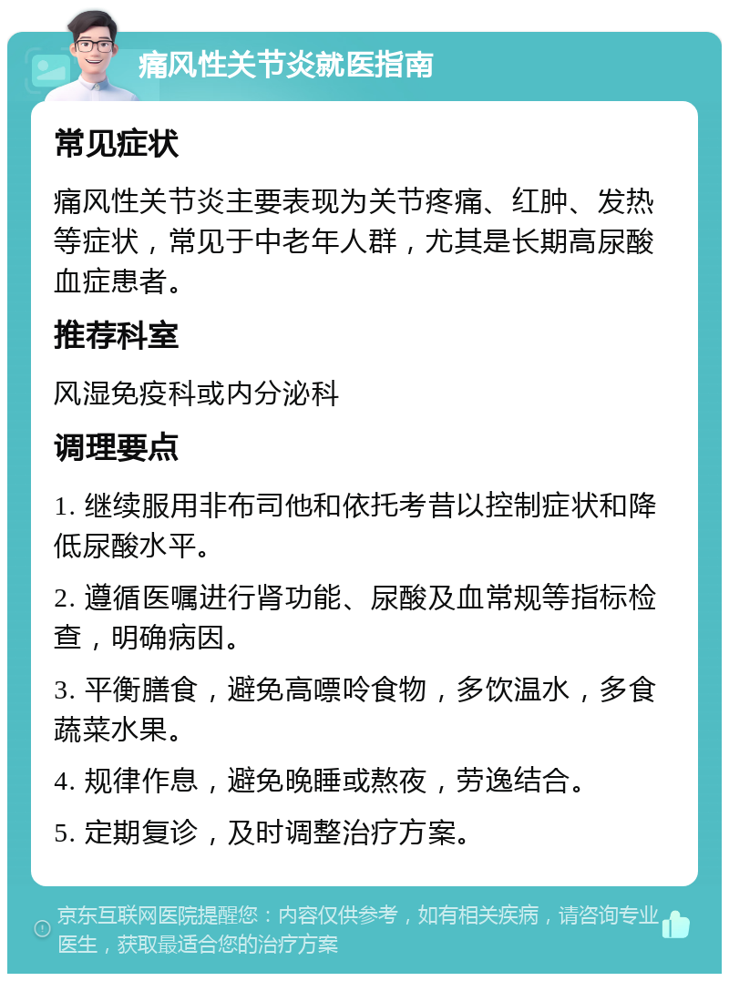 痛风性关节炎就医指南 常见症状 痛风性关节炎主要表现为关节疼痛、红肿、发热等症状，常见于中老年人群，尤其是长期高尿酸血症患者。 推荐科室 风湿免疫科或内分泌科 调理要点 1. 继续服用非布司他和依托考昔以控制症状和降低尿酸水平。 2. 遵循医嘱进行肾功能、尿酸及血常规等指标检查，明确病因。 3. 平衡膳食，避免高嘌呤食物，多饮温水，多食蔬菜水果。 4. 规律作息，避免晚睡或熬夜，劳逸结合。 5. 定期复诊，及时调整治疗方案。