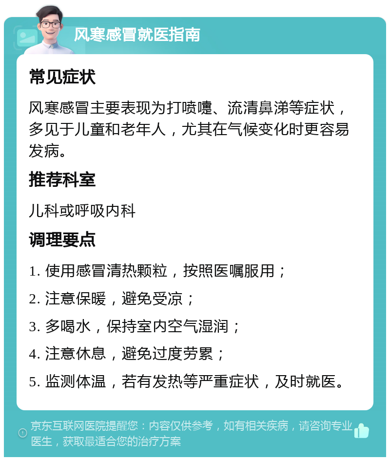 风寒感冒就医指南 常见症状 风寒感冒主要表现为打喷嚏、流清鼻涕等症状，多见于儿童和老年人，尤其在气候变化时更容易发病。 推荐科室 儿科或呼吸内科 调理要点 1. 使用感冒清热颗粒，按照医嘱服用； 2. 注意保暖，避免受凉； 3. 多喝水，保持室内空气湿润； 4. 注意休息，避免过度劳累； 5. 监测体温，若有发热等严重症状，及时就医。