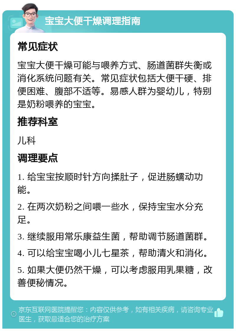 宝宝大便干燥调理指南 常见症状 宝宝大便干燥可能与喂养方式、肠道菌群失衡或消化系统问题有关。常见症状包括大便干硬、排便困难、腹部不适等。易感人群为婴幼儿，特别是奶粉喂养的宝宝。 推荐科室 儿科 调理要点 1. 给宝宝按顺时针方向揉肚子，促进肠蠕动功能。 2. 在两次奶粉之间喂一些水，保持宝宝水分充足。 3. 继续服用常乐康益生菌，帮助调节肠道菌群。 4. 可以给宝宝喝小儿七星茶，帮助清火和消化。 5. 如果大便仍然干燥，可以考虑服用乳果糖，改善便秘情况。