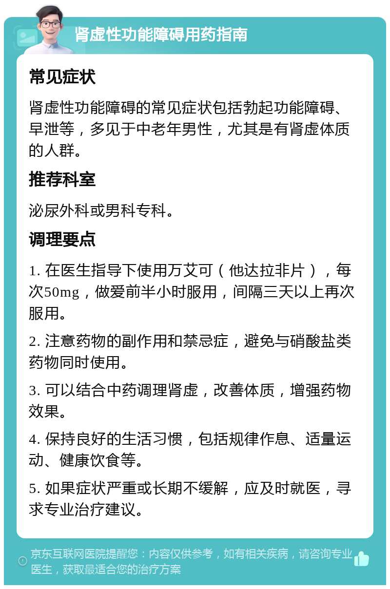 肾虚性功能障碍用药指南 常见症状 肾虚性功能障碍的常见症状包括勃起功能障碍、早泄等，多见于中老年男性，尤其是有肾虚体质的人群。 推荐科室 泌尿外科或男科专科。 调理要点 1. 在医生指导下使用万艾可（他达拉非片），每次50mg，做爱前半小时服用，间隔三天以上再次服用。 2. 注意药物的副作用和禁忌症，避免与硝酸盐类药物同时使用。 3. 可以结合中药调理肾虚，改善体质，增强药物效果。 4. 保持良好的生活习惯，包括规律作息、适量运动、健康饮食等。 5. 如果症状严重或长期不缓解，应及时就医，寻求专业治疗建议。