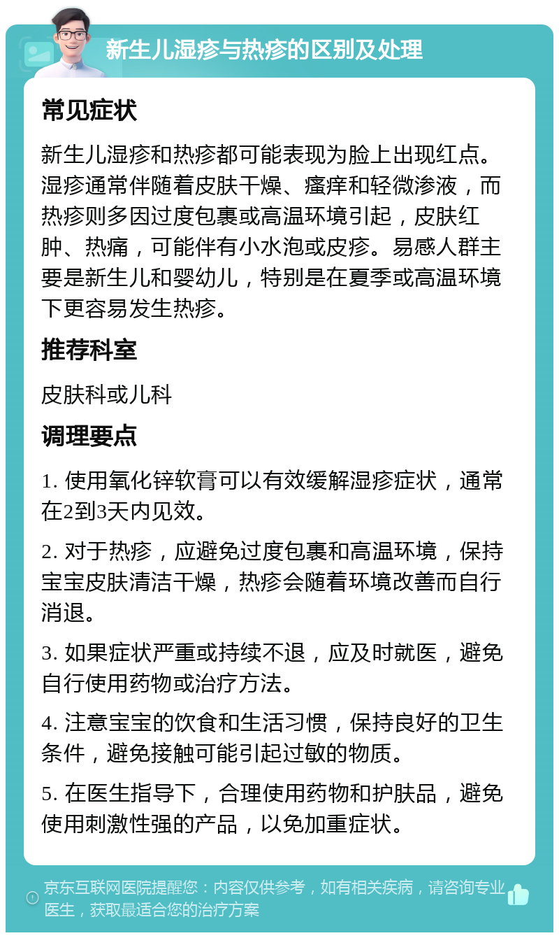 新生儿湿疹与热疹的区别及处理 常见症状 新生儿湿疹和热疹都可能表现为脸上出现红点。湿疹通常伴随着皮肤干燥、瘙痒和轻微渗液，而热疹则多因过度包裹或高温环境引起，皮肤红肿、热痛，可能伴有小水泡或皮疹。易感人群主要是新生儿和婴幼儿，特别是在夏季或高温环境下更容易发生热疹。 推荐科室 皮肤科或儿科 调理要点 1. 使用氧化锌软膏可以有效缓解湿疹症状，通常在2到3天内见效。 2. 对于热疹，应避免过度包裹和高温环境，保持宝宝皮肤清洁干燥，热疹会随着环境改善而自行消退。 3. 如果症状严重或持续不退，应及时就医，避免自行使用药物或治疗方法。 4. 注意宝宝的饮食和生活习惯，保持良好的卫生条件，避免接触可能引起过敏的物质。 5. 在医生指导下，合理使用药物和护肤品，避免使用刺激性强的产品，以免加重症状。