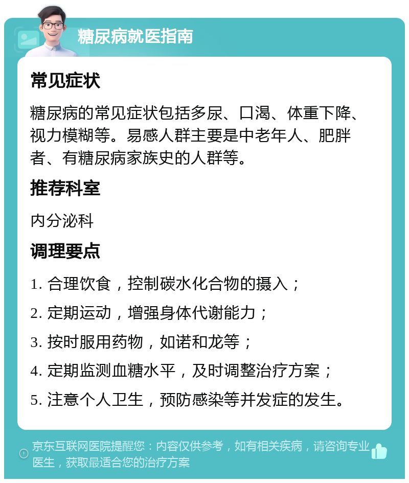 糖尿病就医指南 常见症状 糖尿病的常见症状包括多尿、口渴、体重下降、视力模糊等。易感人群主要是中老年人、肥胖者、有糖尿病家族史的人群等。 推荐科室 内分泌科 调理要点 1. 合理饮食，控制碳水化合物的摄入； 2. 定期运动，增强身体代谢能力； 3. 按时服用药物，如诺和龙等； 4. 定期监测血糖水平，及时调整治疗方案； 5. 注意个人卫生，预防感染等并发症的发生。