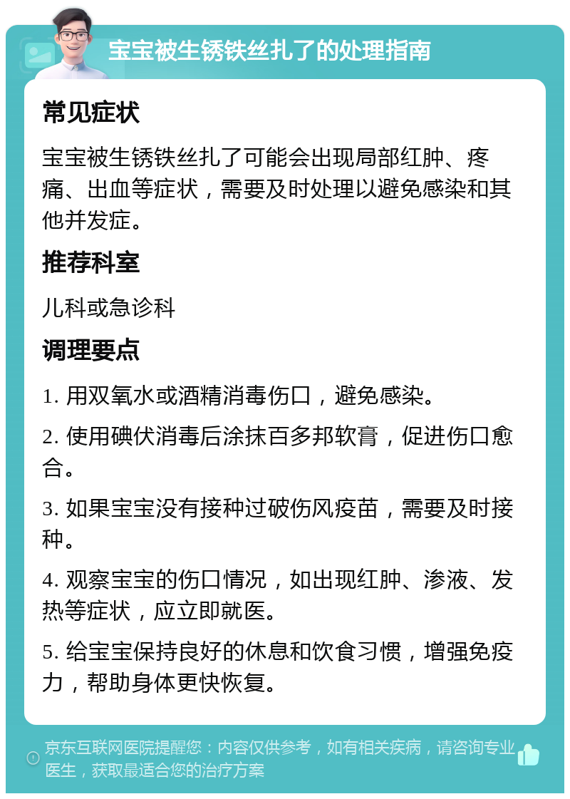 宝宝被生锈铁丝扎了的处理指南 常见症状 宝宝被生锈铁丝扎了可能会出现局部红肿、疼痛、出血等症状，需要及时处理以避免感染和其他并发症。 推荐科室 儿科或急诊科 调理要点 1. 用双氧水或酒精消毒伤口，避免感染。 2. 使用碘伏消毒后涂抹百多邦软膏，促进伤口愈合。 3. 如果宝宝没有接种过破伤风疫苗，需要及时接种。 4. 观察宝宝的伤口情况，如出现红肿、渗液、发热等症状，应立即就医。 5. 给宝宝保持良好的休息和饮食习惯，增强免疫力，帮助身体更快恢复。