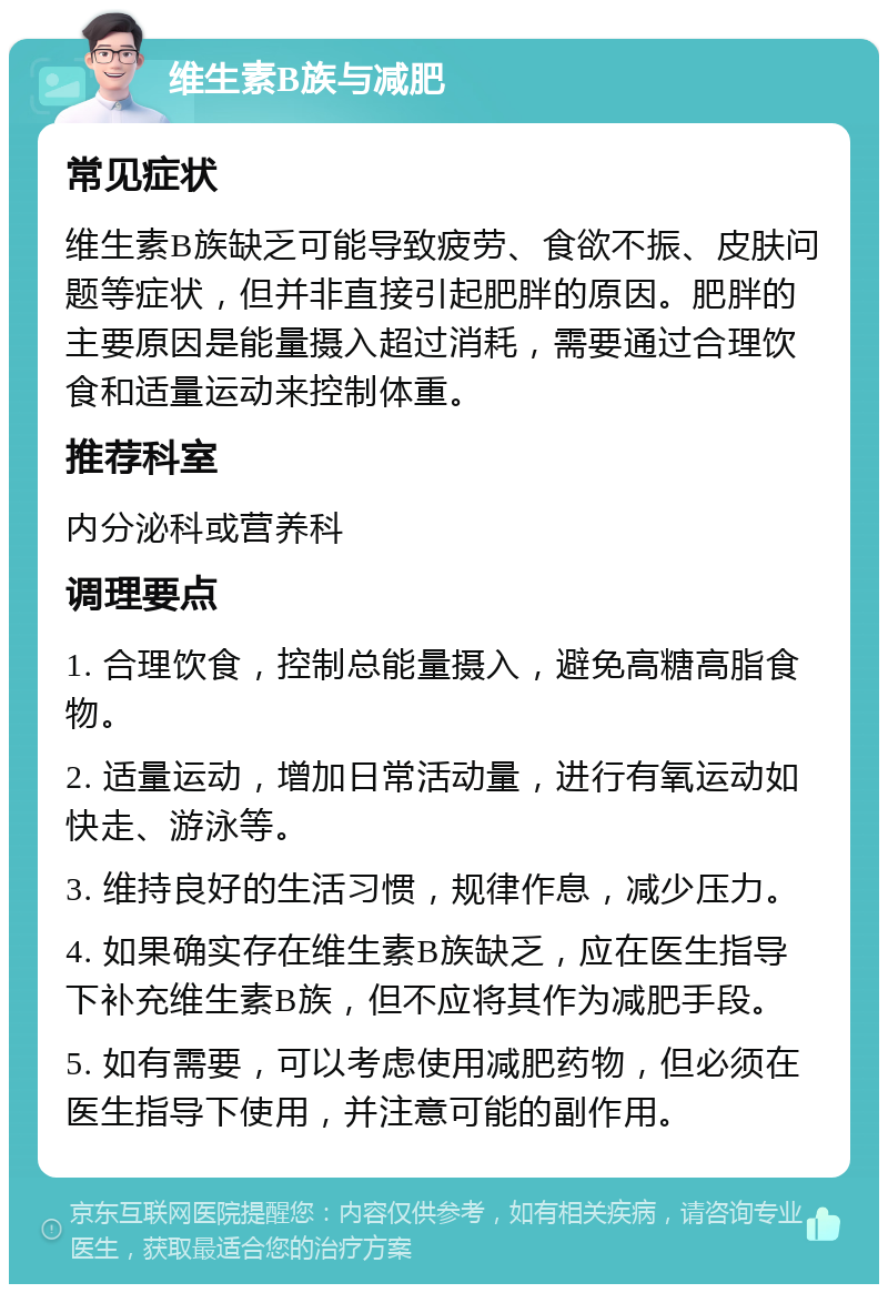 维生素B族与减肥 常见症状 维生素B族缺乏可能导致疲劳、食欲不振、皮肤问题等症状，但并非直接引起肥胖的原因。肥胖的主要原因是能量摄入超过消耗，需要通过合理饮食和适量运动来控制体重。 推荐科室 内分泌科或营养科 调理要点 1. 合理饮食，控制总能量摄入，避免高糖高脂食物。 2. 适量运动，增加日常活动量，进行有氧运动如快走、游泳等。 3. 维持良好的生活习惯，规律作息，减少压力。 4. 如果确实存在维生素B族缺乏，应在医生指导下补充维生素B族，但不应将其作为减肥手段。 5. 如有需要，可以考虑使用减肥药物，但必须在医生指导下使用，并注意可能的副作用。