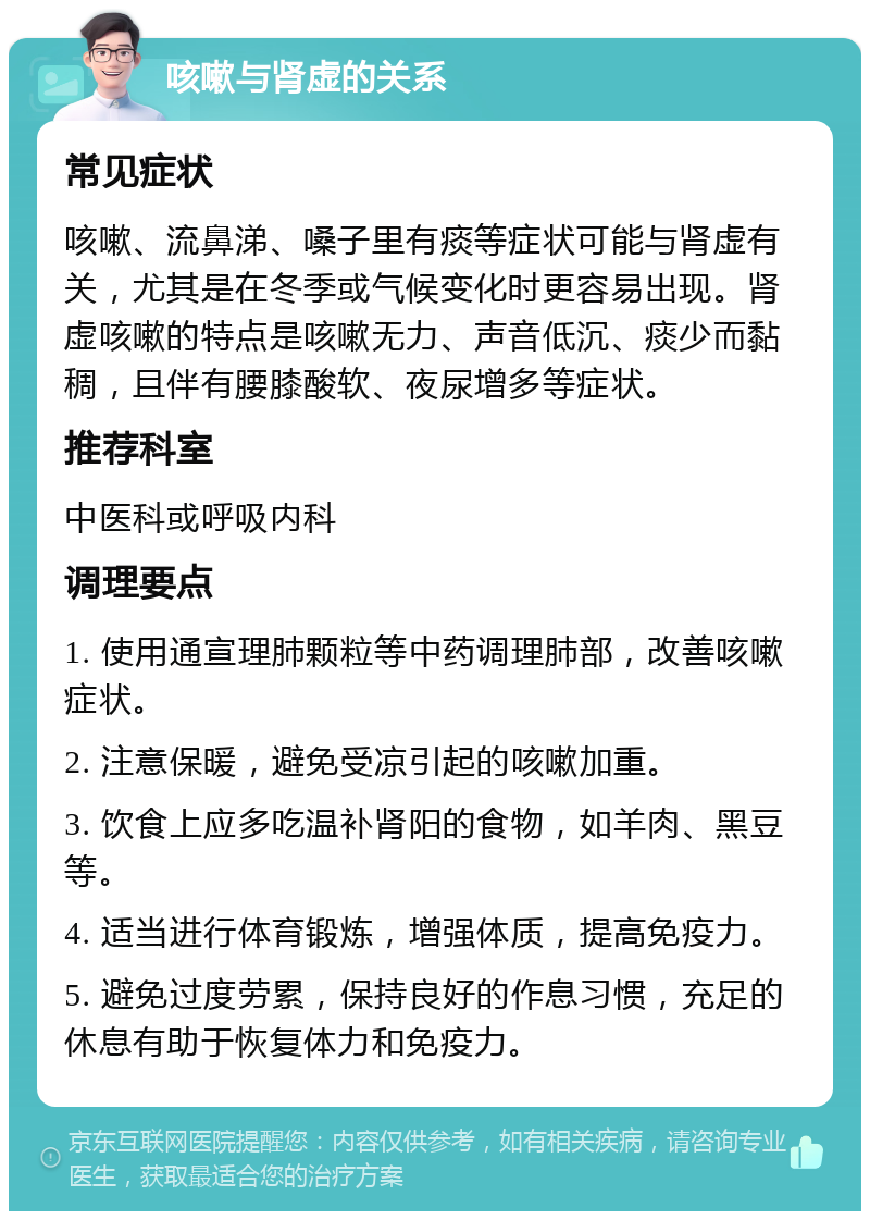 咳嗽与肾虚的关系 常见症状 咳嗽、流鼻涕、嗓子里有痰等症状可能与肾虚有关，尤其是在冬季或气候变化时更容易出现。肾虚咳嗽的特点是咳嗽无力、声音低沉、痰少而黏稠，且伴有腰膝酸软、夜尿增多等症状。 推荐科室 中医科或呼吸内科 调理要点 1. 使用通宣理肺颗粒等中药调理肺部，改善咳嗽症状。 2. 注意保暖，避免受凉引起的咳嗽加重。 3. 饮食上应多吃温补肾阳的食物，如羊肉、黑豆等。 4. 适当进行体育锻炼，增强体质，提高免疫力。 5. 避免过度劳累，保持良好的作息习惯，充足的休息有助于恢复体力和免疫力。