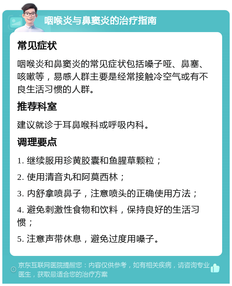 咽喉炎与鼻窦炎的治疗指南 常见症状 咽喉炎和鼻窦炎的常见症状包括嗓子哑、鼻塞、咳嗽等，易感人群主要是经常接触冷空气或有不良生活习惯的人群。 推荐科室 建议就诊于耳鼻喉科或呼吸内科。 调理要点 1. 继续服用珍黄胶囊和鱼腥草颗粒； 2. 使用清音丸和阿莫西林； 3. 内舒拿喷鼻子，注意喷头的正确使用方法； 4. 避免刺激性食物和饮料，保持良好的生活习惯； 5. 注意声带休息，避免过度用嗓子。