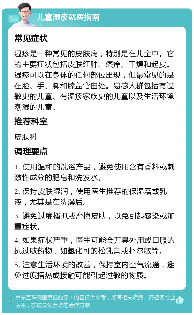 儿童湿疹就医指南 常见症状 湿疹是一种常见的皮肤病，特别是在儿童中。它的主要症状包括皮肤红肿、瘙痒、干燥和起皮。湿疹可以在身体的任何部位出现，但最常见的是在脸、手、脚和膝盖弯曲处。易感人群包括有过敏史的儿童、有湿疹家族史的儿童以及生活环境潮湿的儿童。 推荐科室 皮肤科 调理要点 1. 使用温和的洗浴产品，避免使用含有香料或刺激性成分的肥皂和洗发水。 2. 保持皮肤湿润，使用医生推荐的保湿霜或乳液，尤其是在洗澡后。 3. 避免过度搔抓或摩擦皮肤，以免引起感染或加重症状。 4. 如果症状严重，医生可能会开具外用或口服的抗过敏药物，如氢化可的松乳膏或扑尔敏等。 5. 注意生活环境的改善，保持室内空气流通，避免过度捂热或接触可能引起过敏的物质。