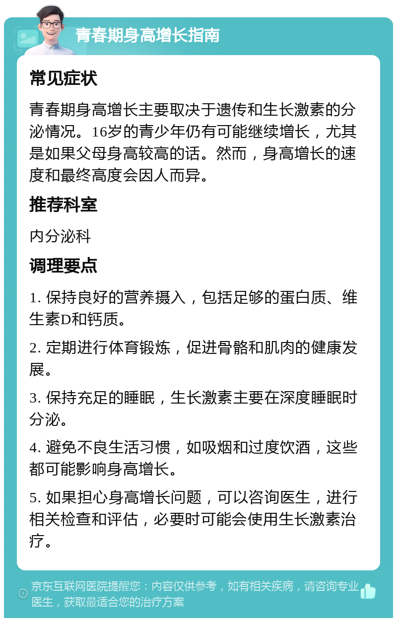 青春期身高增长指南 常见症状 青春期身高增长主要取决于遗传和生长激素的分泌情况。16岁的青少年仍有可能继续增长，尤其是如果父母身高较高的话。然而，身高增长的速度和最终高度会因人而异。 推荐科室 内分泌科 调理要点 1. 保持良好的营养摄入，包括足够的蛋白质、维生素D和钙质。 2. 定期进行体育锻炼，促进骨骼和肌肉的健康发展。 3. 保持充足的睡眠，生长激素主要在深度睡眠时分泌。 4. 避免不良生活习惯，如吸烟和过度饮酒，这些都可能影响身高增长。 5. 如果担心身高增长问题，可以咨询医生，进行相关检查和评估，必要时可能会使用生长激素治疗。