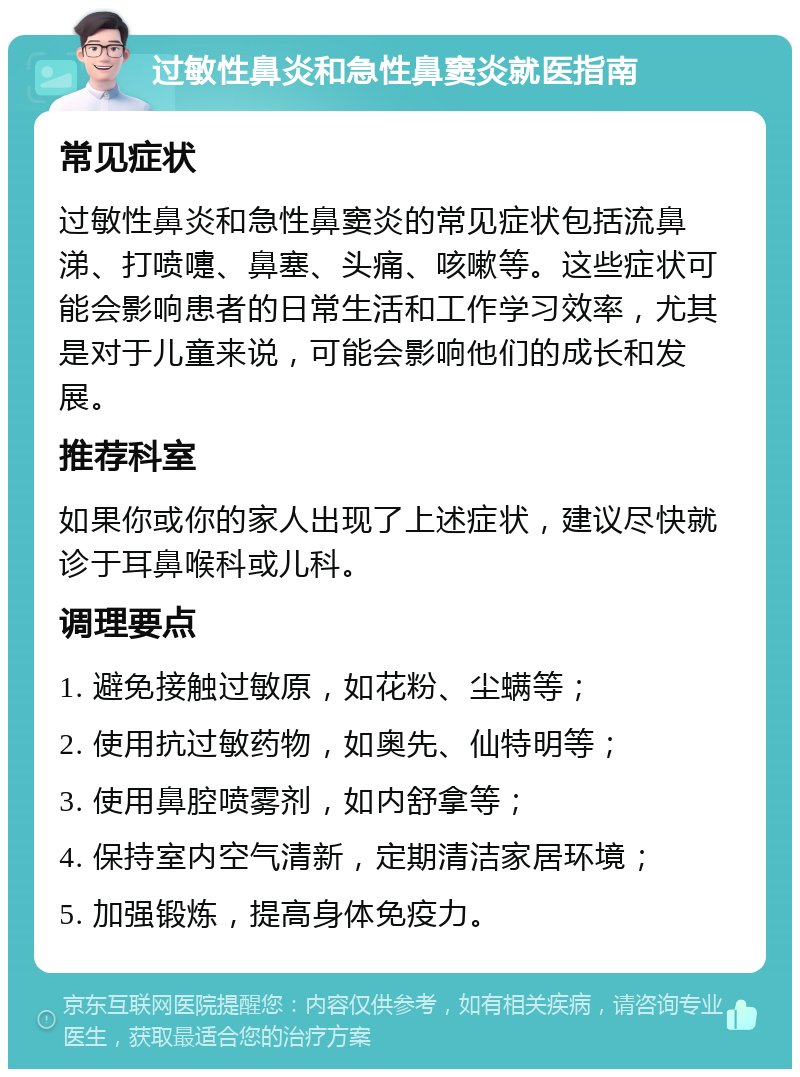 过敏性鼻炎和急性鼻窦炎就医指南 常见症状 过敏性鼻炎和急性鼻窦炎的常见症状包括流鼻涕、打喷嚏、鼻塞、头痛、咳嗽等。这些症状可能会影响患者的日常生活和工作学习效率，尤其是对于儿童来说，可能会影响他们的成长和发展。 推荐科室 如果你或你的家人出现了上述症状，建议尽快就诊于耳鼻喉科或儿科。 调理要点 1. 避免接触过敏原，如花粉、尘螨等； 2. 使用抗过敏药物，如奥先、仙特明等； 3. 使用鼻腔喷雾剂，如内舒拿等； 4. 保持室内空气清新，定期清洁家居环境； 5. 加强锻炼，提高身体免疫力。