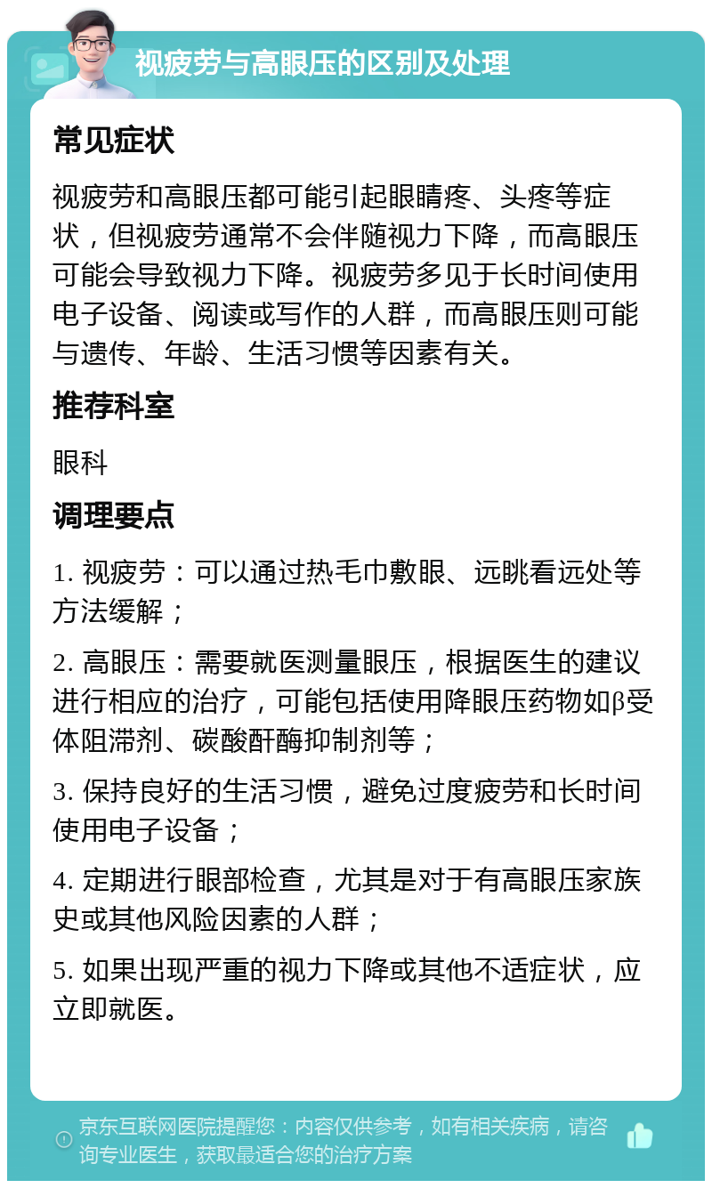 视疲劳与高眼压的区别及处理 常见症状 视疲劳和高眼压都可能引起眼睛疼、头疼等症状，但视疲劳通常不会伴随视力下降，而高眼压可能会导致视力下降。视疲劳多见于长时间使用电子设备、阅读或写作的人群，而高眼压则可能与遗传、年龄、生活习惯等因素有关。 推荐科室 眼科 调理要点 1. 视疲劳：可以通过热毛巾敷眼、远眺看远处等方法缓解； 2. 高眼压：需要就医测量眼压，根据医生的建议进行相应的治疗，可能包括使用降眼压药物如β受体阻滞剂、碳酸酐酶抑制剂等； 3. 保持良好的生活习惯，避免过度疲劳和长时间使用电子设备； 4. 定期进行眼部检查，尤其是对于有高眼压家族史或其他风险因素的人群； 5. 如果出现严重的视力下降或其他不适症状，应立即就医。