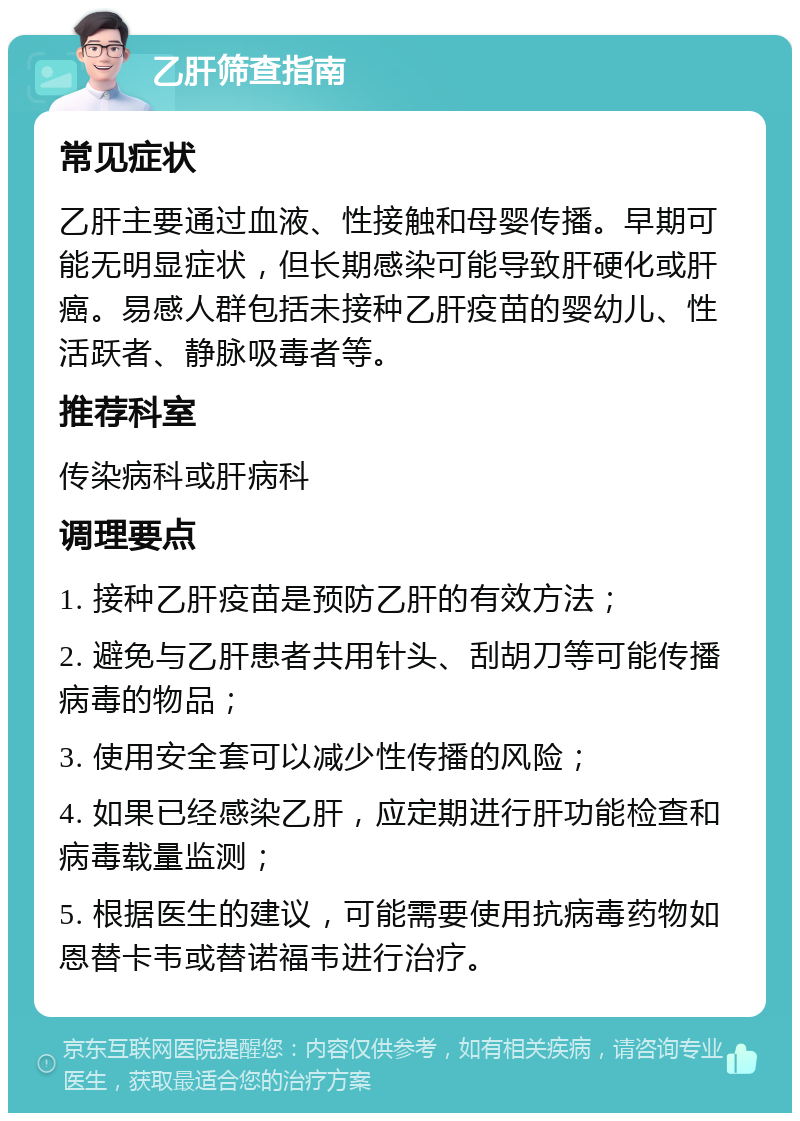 乙肝筛查指南 常见症状 乙肝主要通过血液、性接触和母婴传播。早期可能无明显症状，但长期感染可能导致肝硬化或肝癌。易感人群包括未接种乙肝疫苗的婴幼儿、性活跃者、静脉吸毒者等。 推荐科室 传染病科或肝病科 调理要点 1. 接种乙肝疫苗是预防乙肝的有效方法； 2. 避免与乙肝患者共用针头、刮胡刀等可能传播病毒的物品； 3. 使用安全套可以减少性传播的风险； 4. 如果已经感染乙肝，应定期进行肝功能检查和病毒载量监测； 5. 根据医生的建议，可能需要使用抗病毒药物如恩替卡韦或替诺福韦进行治疗。