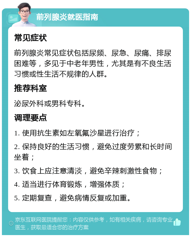 前列腺炎就医指南 常见症状 前列腺炎常见症状包括尿频、尿急、尿痛、排尿困难等，多见于中老年男性，尤其是有不良生活习惯或性生活不规律的人群。 推荐科室 泌尿外科或男科专科。 调理要点 1. 使用抗生素如左氧氟沙星进行治疗； 2. 保持良好的生活习惯，避免过度劳累和长时间坐着； 3. 饮食上应注意清淡，避免辛辣刺激性食物； 4. 适当进行体育锻炼，增强体质； 5. 定期复查，避免病情反复或加重。