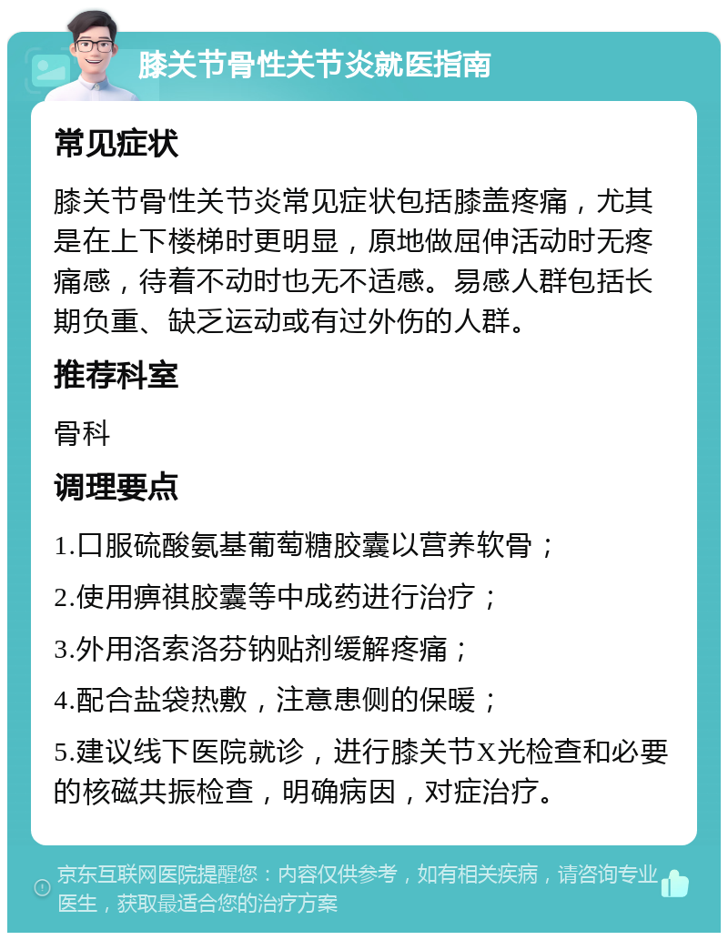 膝关节骨性关节炎就医指南 常见症状 膝关节骨性关节炎常见症状包括膝盖疼痛，尤其是在上下楼梯时更明显，原地做屈伸活动时无疼痛感，待着不动时也无不适感。易感人群包括长期负重、缺乏运动或有过外伤的人群。 推荐科室 骨科 调理要点 1.口服硫酸氨基葡萄糖胶囊以营养软骨； 2.使用痹祺胶囊等中成药进行治疗； 3.外用洛索洛芬钠贴剂缓解疼痛； 4.配合盐袋热敷，注意患侧的保暖； 5.建议线下医院就诊，进行膝关节X光检查和必要的核磁共振检查，明确病因，对症治疗。