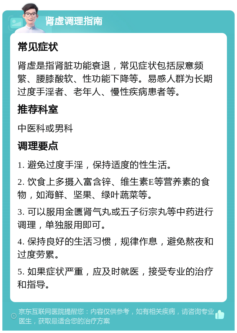 肾虚调理指南 常见症状 肾虚是指肾脏功能衰退，常见症状包括尿意频繁、腰膝酸软、性功能下降等。易感人群为长期过度手淫者、老年人、慢性疾病患者等。 推荐科室 中医科或男科 调理要点 1. 避免过度手淫，保持适度的性生活。 2. 饮食上多摄入富含锌、维生素E等营养素的食物，如海鲜、坚果、绿叶蔬菜等。 3. 可以服用金匮肾气丸或五子衍宗丸等中药进行调理，单独服用即可。 4. 保持良好的生活习惯，规律作息，避免熬夜和过度劳累。 5. 如果症状严重，应及时就医，接受专业的治疗和指导。