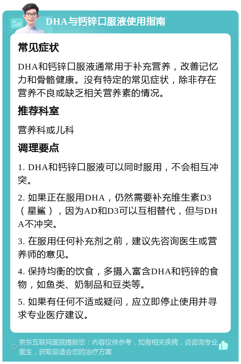 DHA与钙锌口服液使用指南 常见症状 DHA和钙锌口服液通常用于补充营养，改善记忆力和骨骼健康。没有特定的常见症状，除非存在营养不良或缺乏相关营养素的情况。 推荐科室 营养科或儿科 调理要点 1. DHA和钙锌口服液可以同时服用，不会相互冲突。 2. 如果正在服用DHA，仍然需要补充维生素D3（星鲨），因为AD和D3可以互相替代，但与DHA不冲突。 3. 在服用任何补充剂之前，建议先咨询医生或营养师的意见。 4. 保持均衡的饮食，多摄入富含DHA和钙锌的食物，如鱼类、奶制品和豆类等。 5. 如果有任何不适或疑问，应立即停止使用并寻求专业医疗建议。