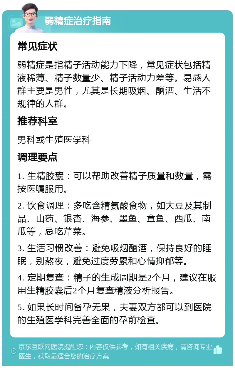 弱精症治疗指南 常见症状 弱精症是指精子活动能力下降，常见症状包括精液稀薄、精子数量少、精子活动力差等。易感人群主要是男性，尤其是长期吸烟、酗酒、生活不规律的人群。 推荐科室 男科或生殖医学科 调理要点 1. 生精胶囊：可以帮助改善精子质量和数量，需按医嘱服用。 2. 饮食调理：多吃含精氨酸食物，如大豆及其制品、山药、银杏、海参、墨鱼、章鱼、西瓜、南瓜等，忌吃芹菜。 3. 生活习惯改善：避免吸烟酗酒，保持良好的睡眠，别熬夜，避免过度劳累和心情抑郁等。 4. 定期复查：精子的生成周期是2个月，建议在服用生精胶囊后2个月复查精液分析报告。 5. 如果长时间备孕无果，夫妻双方都可以到医院的生殖医学科完善全面的孕前检查。